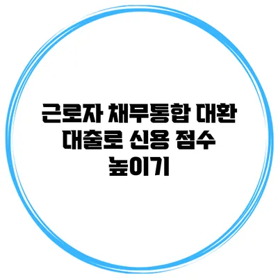 근로자 채무통합 대환 대출로 신용 점수 높이기